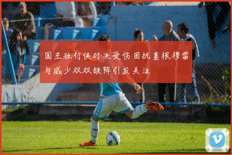 国王独行侠对决受伤困扰基根穆雷与威少双双缺阵引发关注