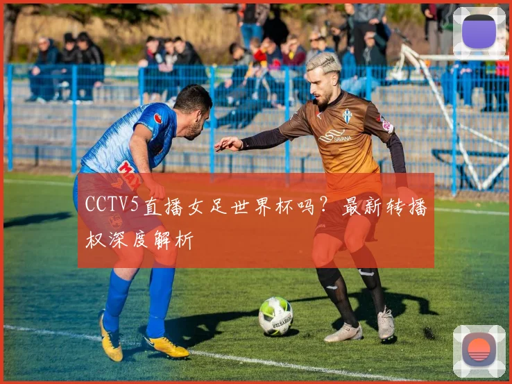 CCTV5直播女足世界杯吗？最新转播权深度解析