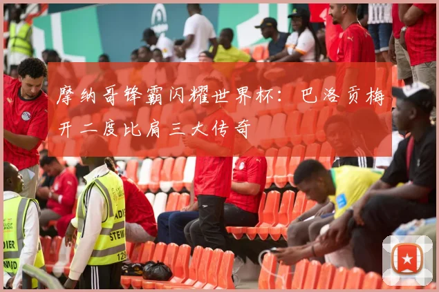 摩纳哥锋霸闪耀世界杯:巴洛贡梅开二度比肩三大传奇