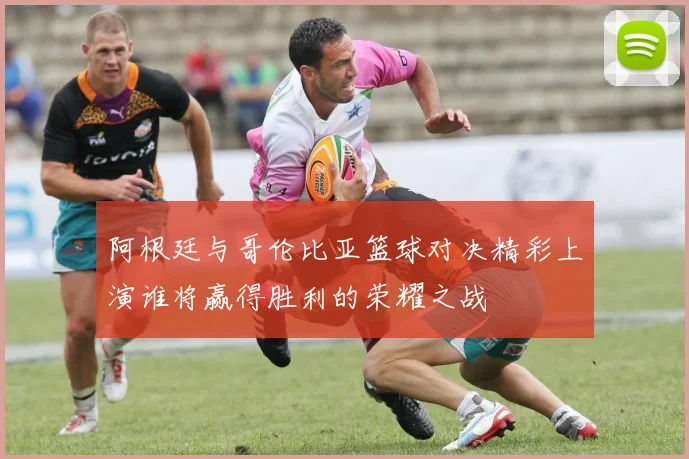 阿根廷与哥伦比亚篮球对决精彩上演谁将赢得胜利的荣耀之战