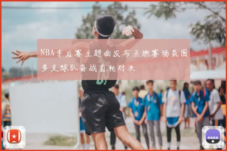NBA季后赛主题曲发布点燃赛场氛围多支球队备战首轮对决