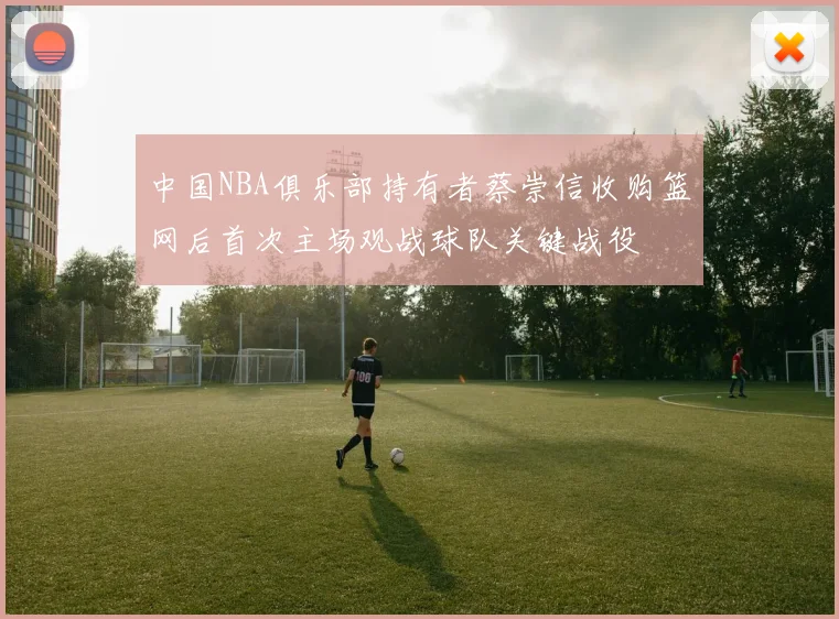 中国NBA俱乐部持有者蔡崇信收购篮网后首次主场观战球队关键战役