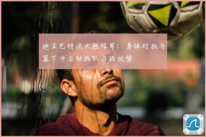 迪亚巴特谈大胜绿军：身体对抗与篮下冲击助我队占据优势