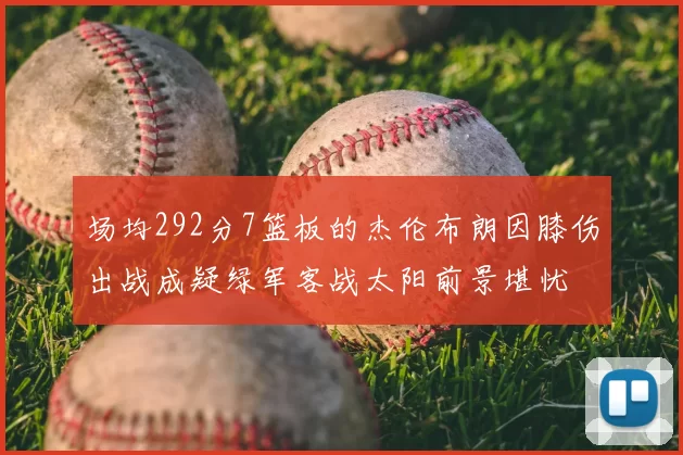 场均292分7篮板的杰伦布朗因膝伤出战成疑绿军客战太阳前景堪忧