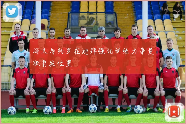 海文与约罗在迪拜强化训练力争曼联首发位置