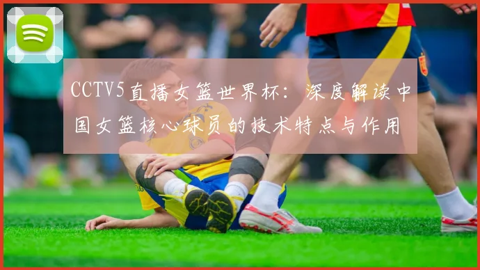 CCTV5直播女篮世界杯：深度解读中国女篮核心球员的技术特点与作用