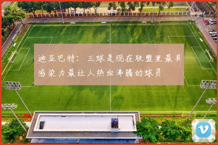 迪亚巴特：三球是现在联盟里最具感染力最让人热血沸腾的球员