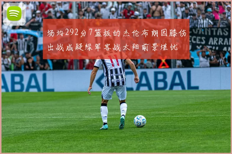 场均292分7篮板的杰伦布朗因膝伤出战成疑绿军客战太阳前景堪忧