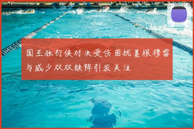 国王独行侠对决受伤困扰基根穆雷与威少双双缺阵引发关注