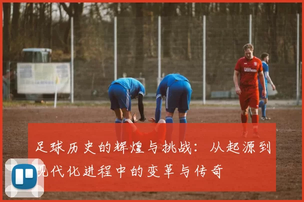 足球历史的辉煌与挑战：从起源到现代化进程中的变革与传奇