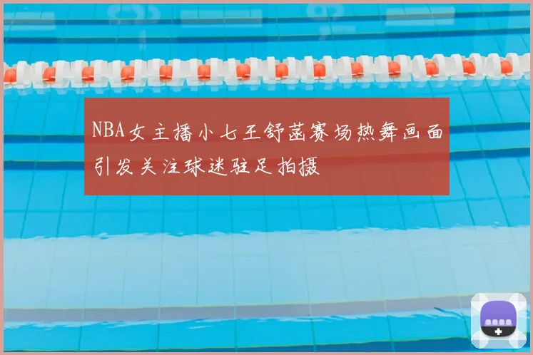 NBA女主播小七王舒菡赛场热舞画面引发关注球迷驻足拍摄