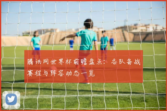 腾讯网世界杯前瞻盘点：各队备战赛程与阵容动态一览