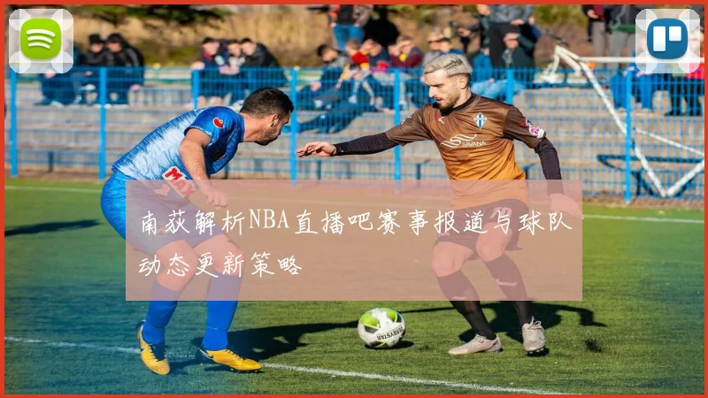 南荻解析NBA直播吧赛事报道与球队动态更新策略