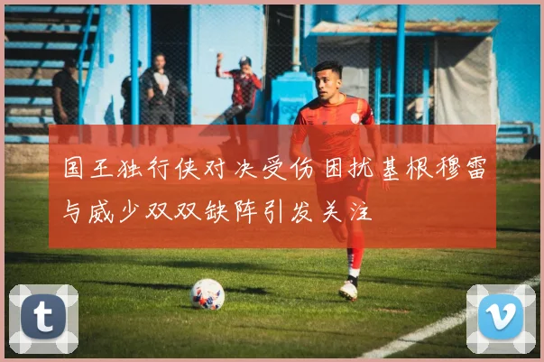 国王独行侠对决受伤困扰基根穆雷与威少双双缺阵引发关注