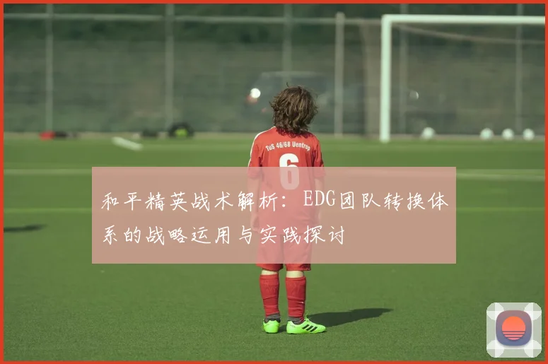 和平精英战术解析：EDG团队转换体系的战略运用与实践探讨
