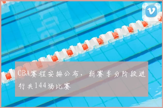 CBA赛程安排公布，新赛季分阶段进行共144场比赛
