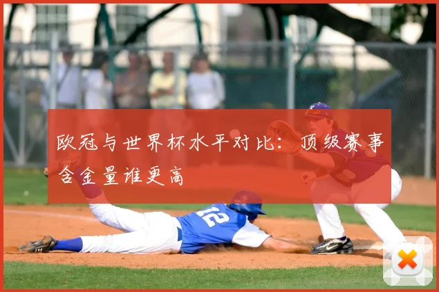 欧冠与世界杯水平对比:顶级赛事含金量谁更高