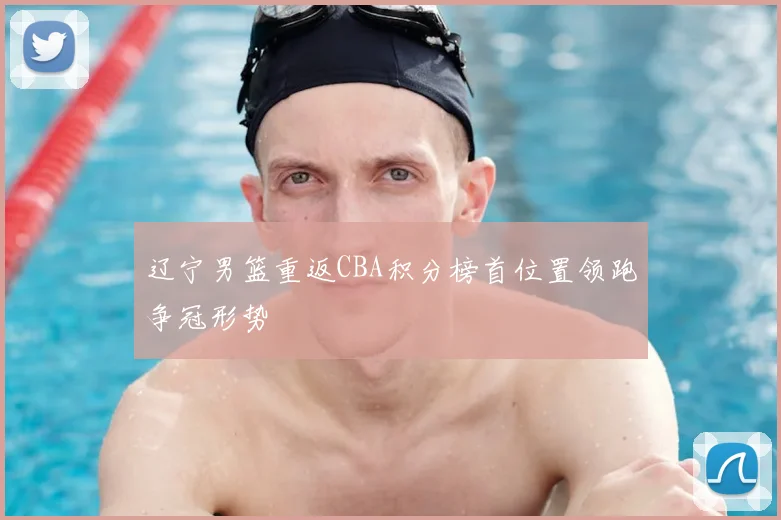 辽宁男篮重返CBA积分榜首位置领跑争冠形势