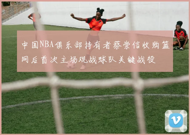 中国NBA俱乐部持有者蔡崇信收购篮网后首次主场观战球队关键战役