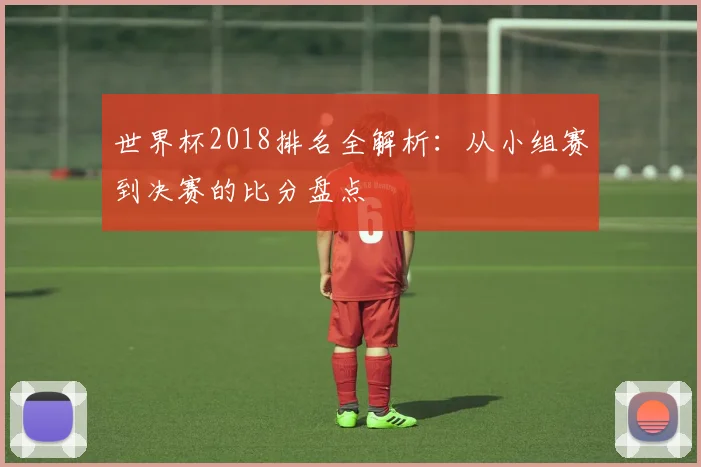 世界杯2018排名全解析:从小组赛到决赛的比分盘点