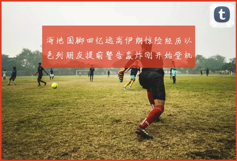 海地国脚回忆逃离伊朗惊险经历以色列朋友提前警告轰炸刚开始登机时刻