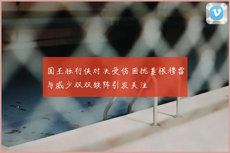 国王独行侠对决受伤困扰基根穆雷与威少双双缺阵引发关注