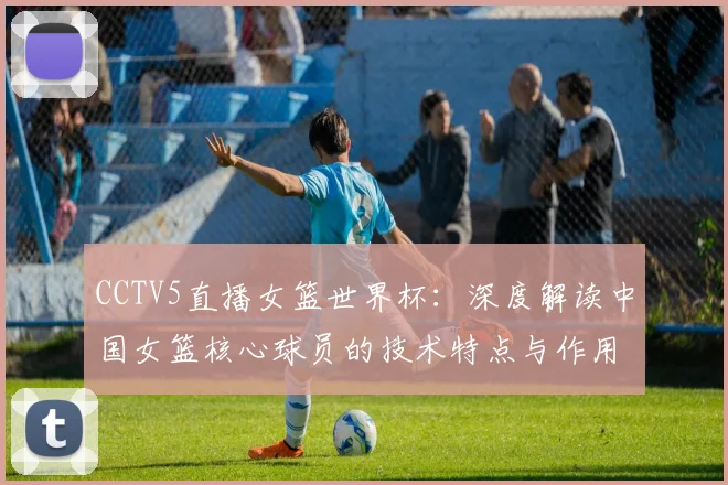 CCTV5直播女篮世界杯：深度解读中国女篮核心球员的技术特点与作用