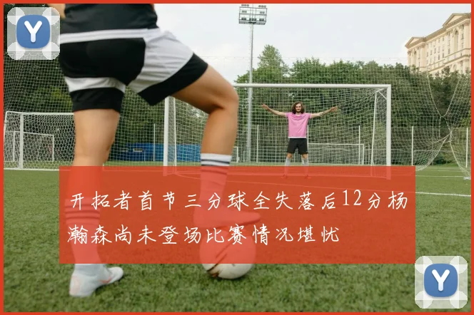 开拓者首节三分球全失落后12分杨瀚森尚未登场比赛情况堪忧