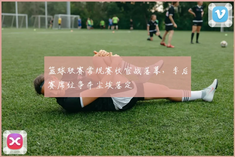 篮球联赛常规赛收官战落幕，季后赛席位争夺尘埃落定