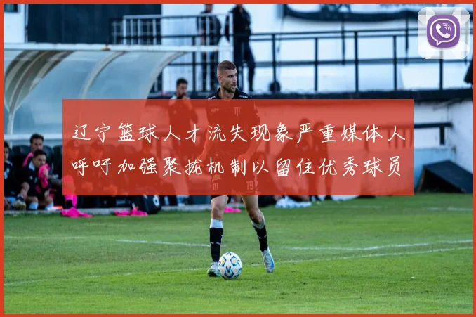 辽宁篮球人才流失现象严重媒体人呼吁加强聚拢机制以留住优秀球员