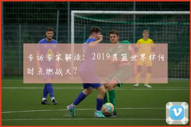 专访专家解读：2019男篮世界杯何时点燃战火？