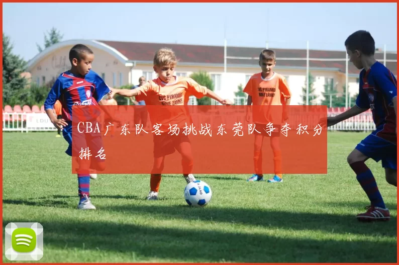 CBA广东队客场挑战东莞队争夺积分排名