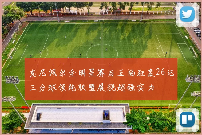 克尼佩尔全明星赛后五场狂轰26记三分球领跑联盟展现超强实力
