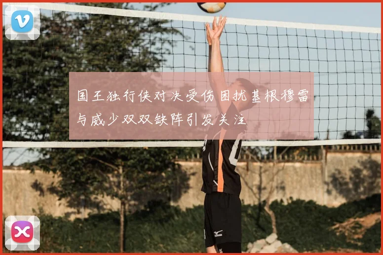 国王独行侠对决受伤困扰基根穆雷与威少双双缺阵引发关注