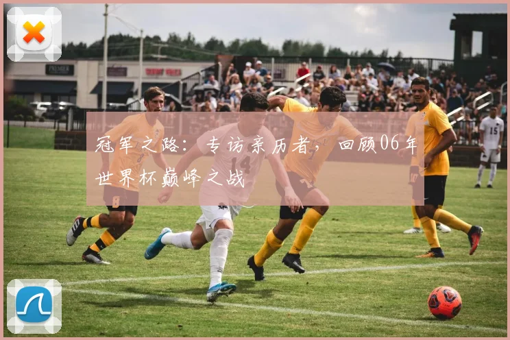 冠军之路：专访亲历者，回顾06年世界杯巅峰之战