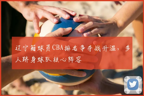 辽宁籍球员CBA排名争夺战升温，多人跻身球队核心阵容