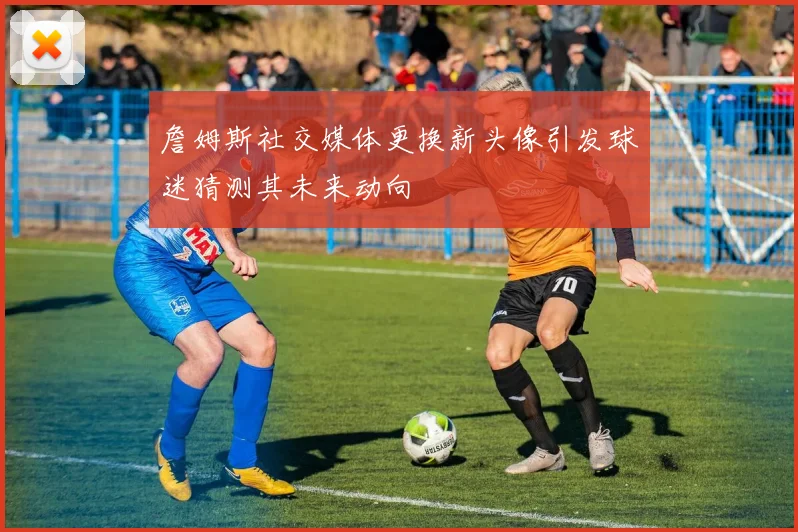 詹姆斯社交媒体更换新头像引发球迷猜测其未来动向