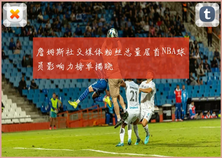 詹姆斯社交媒体粉丝总量居首NBA球员影响力榜单揭晓