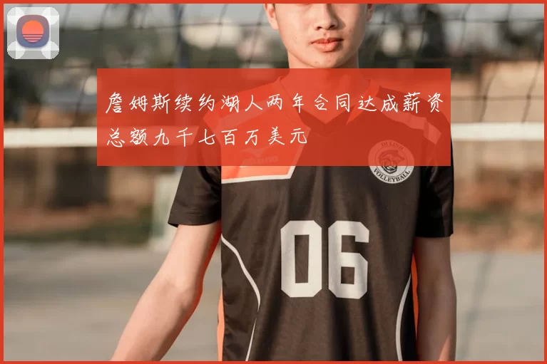 詹姆斯续约湖人两年合同达成薪资总额九千七百万美元