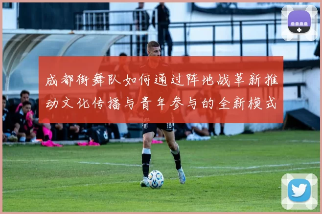 成都街舞队如何通过阵地战革新推动文化传播与青年参与的全新模式