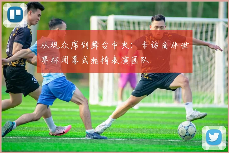 从观众席到舞台中央：专访南非世界杯闭幕式轮椅表演团队