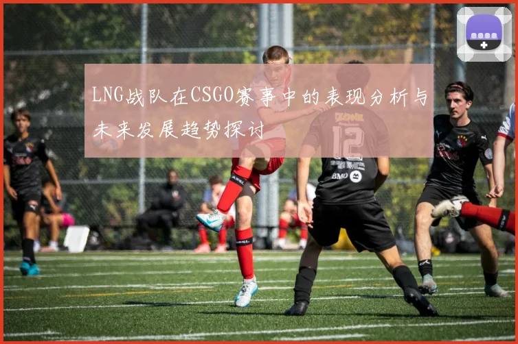 LNG战队在CSGO赛事中的表现分析与未来发展趋势探讨