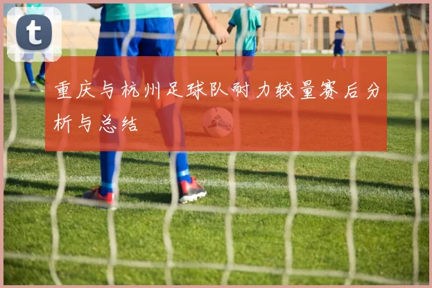 重庆与杭州足球队耐力较量赛后分析与总结
