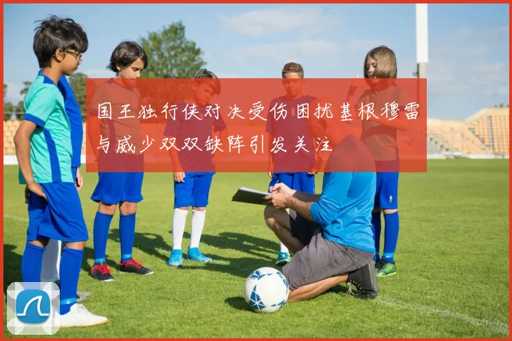 国王独行侠对决受伤困扰基根穆雷与威少双双缺阵引发关注