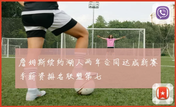 詹姆斯续约湖人两年合同达成新赛季薪资排名联盟第七