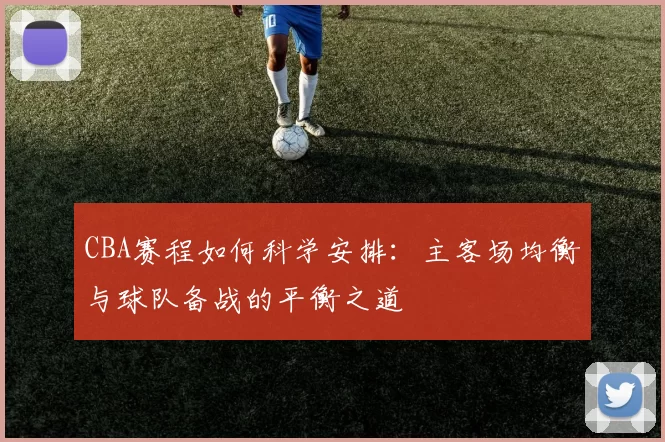 CBA赛程如何科学安排：主客场均衡与球队备战的平衡之道