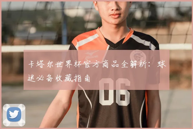 卡塔尔世界杯官方商品全解析:球迷必备收藏指南