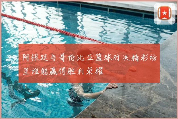 阿根廷与哥伦比亚篮球对决精彩纷呈谁能赢得胜利荣耀
