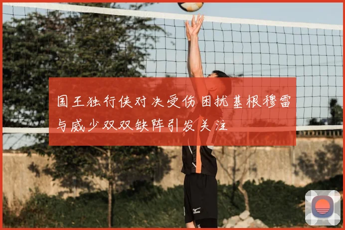国王独行侠对决受伤困扰基根穆雷与威少双双缺阵引发关注