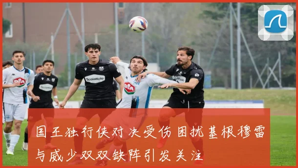 国王独行侠对决受伤困扰基根穆雷与威少双双缺阵引发关注